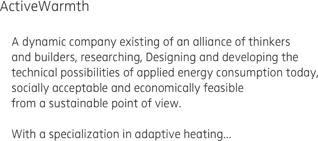 ActiveWarmth 

    A dynamic company existing of an alliance of thinkers 
    and builders, researching, Designing and developing the 
    technical possibilities of applied energy consumption today, 
    socially acceptable and economically feasible 
    from a sustainable point of view.
    
    With a specialization in adaptive heating...