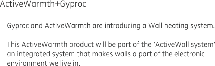 ActiveWarmth+Gyproc
 
    Gyproc and ActiveWarmth are introducing a Wall heating system.

    This ActiveWarmth product will be part of the ‘ActiveWall system’
    an integrated system that makes walls a part of the electronic
    environment we live in.

    
  