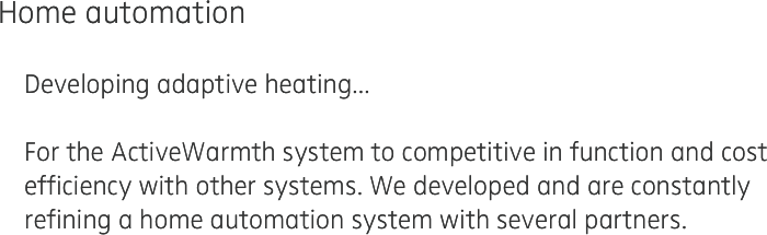 Home automation 

    Developing adaptive heating...   

    For the ActiveWarmth system to competitive in function and cost 
    efficiency with other systems. We developed and are constantly 
    refining a home automation system with several partners.
    
