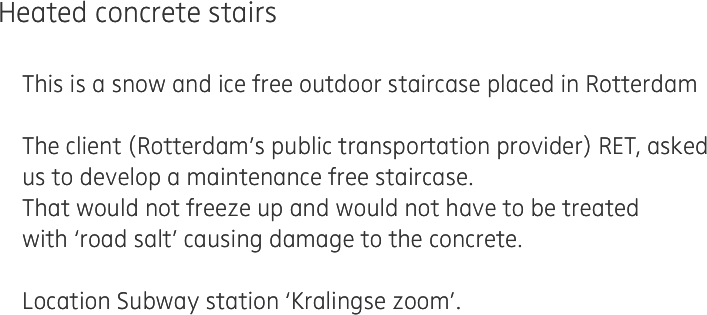 Heated concrete stairs

    This is a snow and ice free outdoor staircase placed in Rotterdam
    
    The client (Rotterdam’s public transportation provider) RET, asked
    us to develop a maintenance free staircase. 
    That would not freeze up and would not have to be treated
    with ‘road salt’ causing damage to the concrete.
    
    Location Subway station ‘Kralingse zoom’.